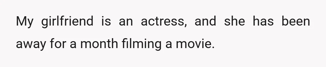 My girlfriend is an actress, and she has been away for a month filming a movie.
