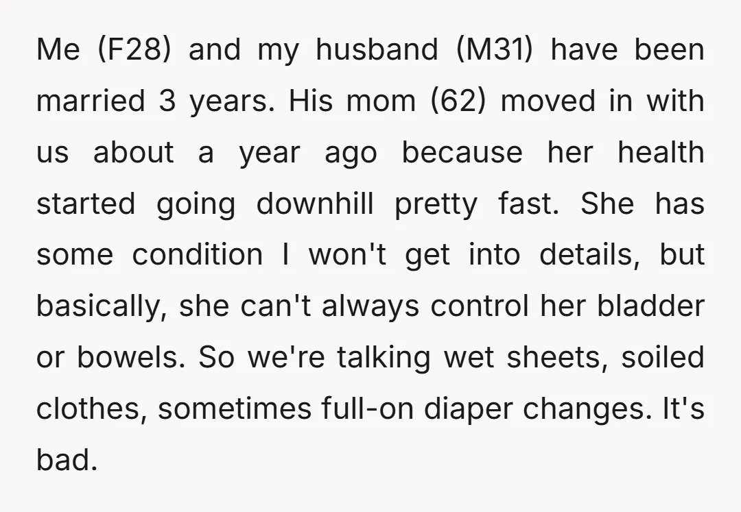 Me (F28) and my husband (M31) have been married 3 years. His mom (62) moved in with us about a year ago because her health started going downhill pretty fast....
