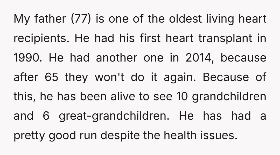My father (77) is one of the oldest living heart recipients. He had his first heart transplant in 1990. He had another one in 2014, because after 65 they won't...