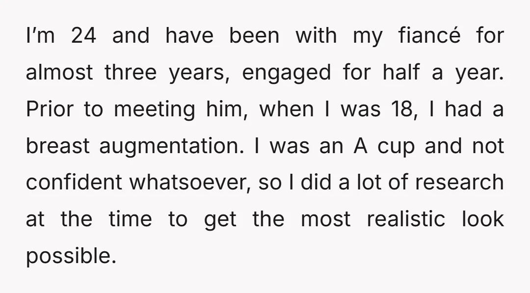 I’m 24 and have been with my fiancé for almost three years, engaged for half a year. Prior to meeting him, when I was 18, I had a breast augmentation....