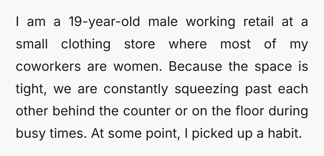 I am a 19-year-old male working retail at a small clothing store where most of my coworkers are women. Because the space is tight, we are constantly squeezing past each...