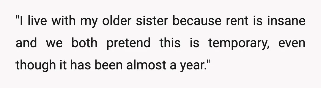 "I live with my older sister because rent is insane and we both pretend this is temporary, even though it has been almost a year."