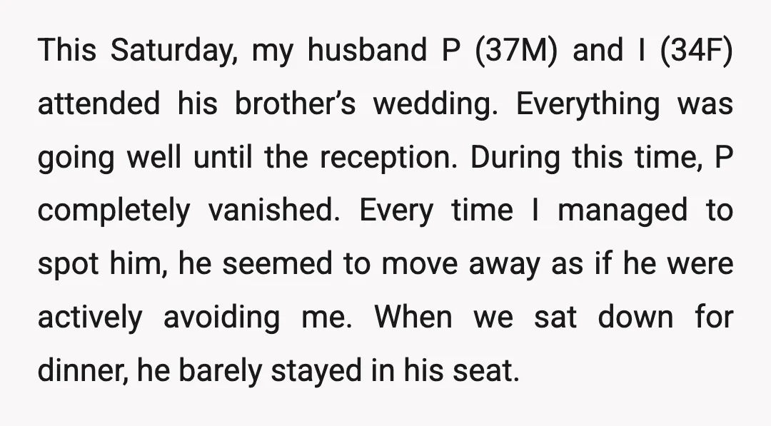 This Saturday, my husband P (37M) and I (34F) attended his brother’s wedding. Everything was going well until the reception. During this time, P completely vanished. Every time I managed...