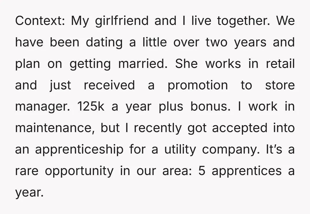Context: My girlfriend and I live together. We have been dating a little over two years and plan on getting married. She works in retail and just received a promotion...