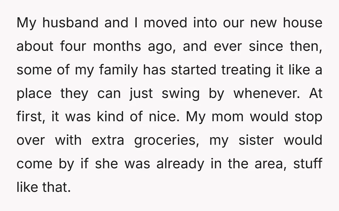 My husband and I moved into our new house about four months ago, and ever since then, some of my family has started treating it like a place they can...