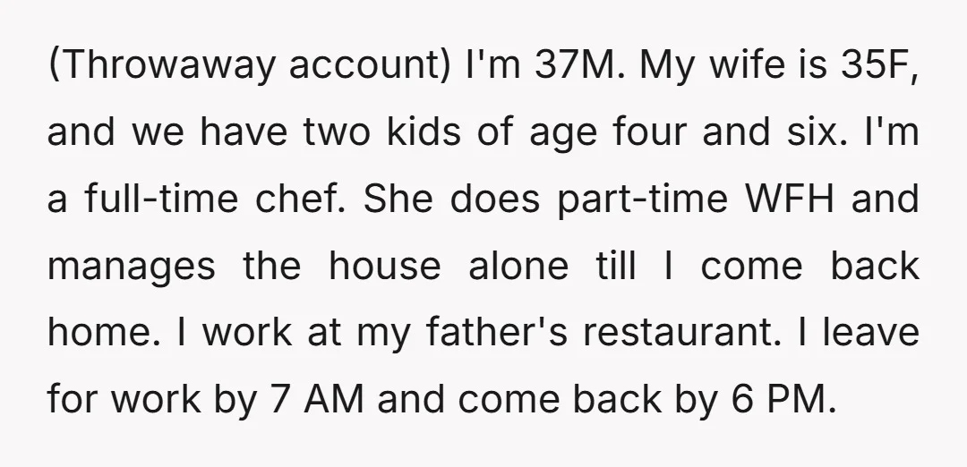 (Throwaway account) I'm 37M. My wife is 35F, and we have two kids of age four and six. I'm a full-time chef. She does part-time WFH and manages the house...