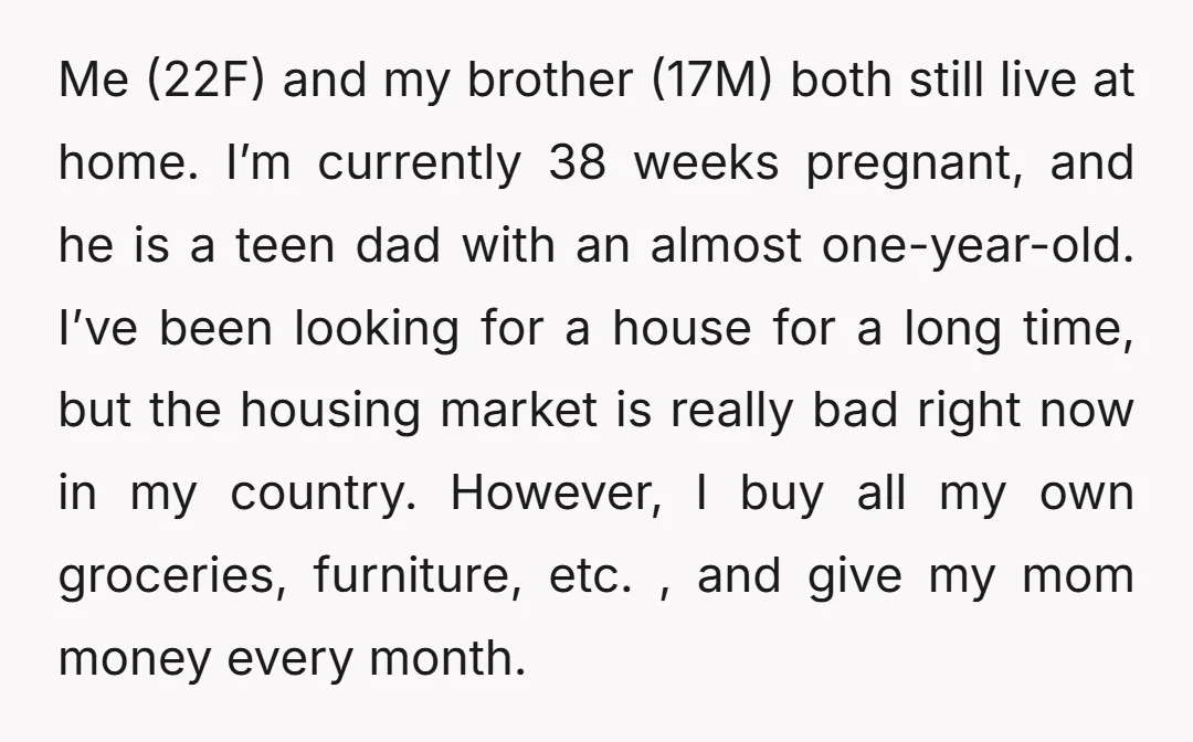 Me (22F) and my brother (17M) both still live at home. I’m currently 38 weeks pregnant, and he is a teen dad with an almost one-year-old. I’ve been looking for...