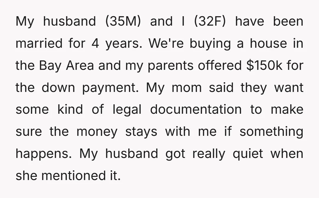 My husband (35M) and I (32F) have been married for 4 years. We're buying a house in the Bay Area and my parents offered $150k for the down payment. My...
