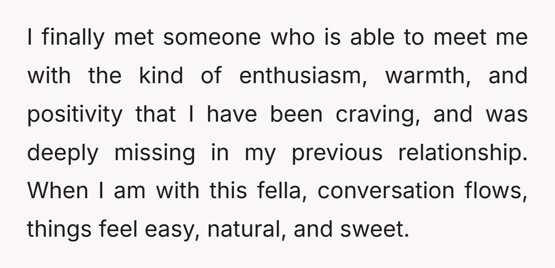 I finally met someone who is able to meet me with the kind of enthusiasm, warmth, and positivity that I have been craving, and was deeply missing in my previous...
