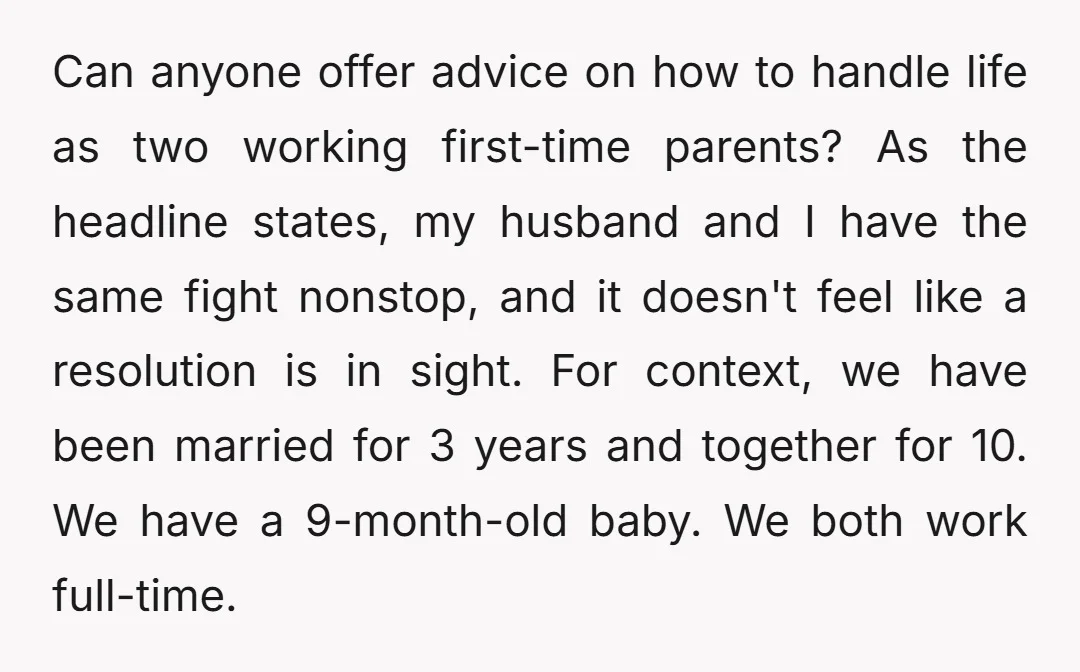 Can anyone offer advice on how to handle life as two working first-time parents? As the headline states, my husband and I have the same fight nonstop, and it doesn't...