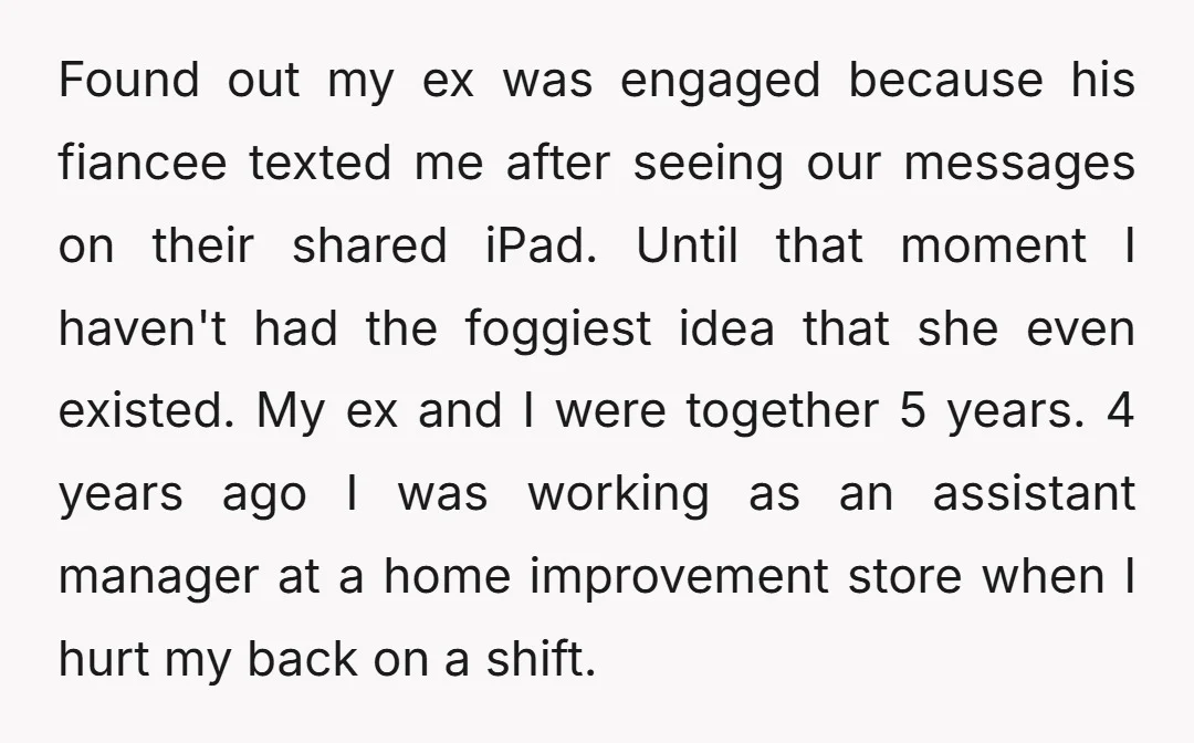 Found out my ex was engaged because his fiancee texted me after seeing our messages on their shared iPad. Until that moment I haven't had the foggiest idea that she...
