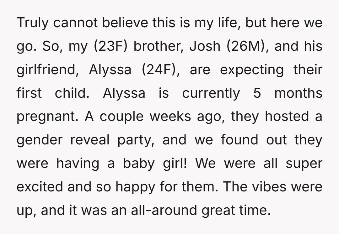 Truly cannot believe this is my life, but here we go. So, my (23F) brother, Josh (26M), and his girlfriend, Alyssa (24F), are expecting their first child. Alyssa is currently...