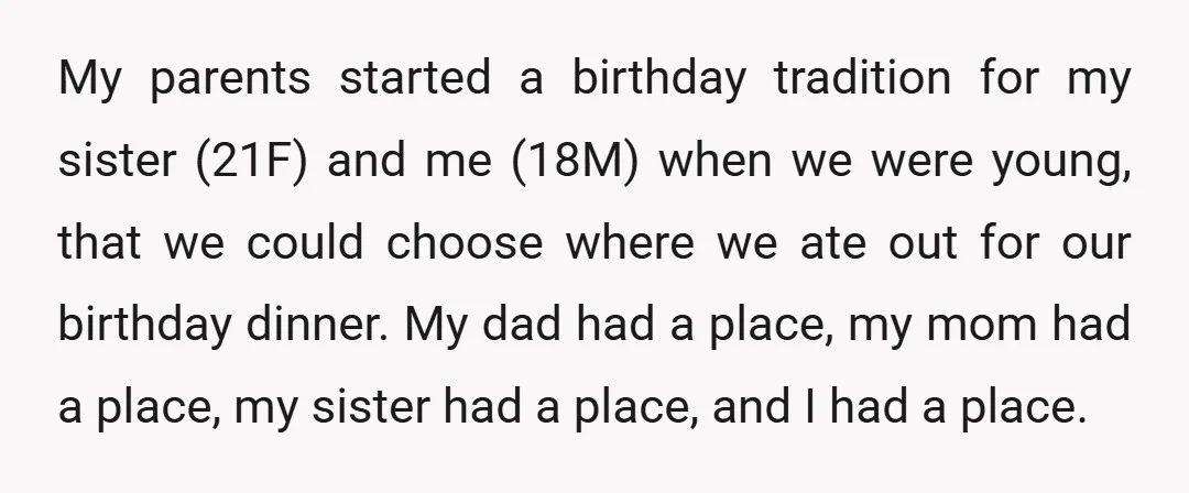 My parents started a birthday tradition for my sister (21F) and me (18M) when we were young, that we could choose where we ate out for our birthday dinner. My...