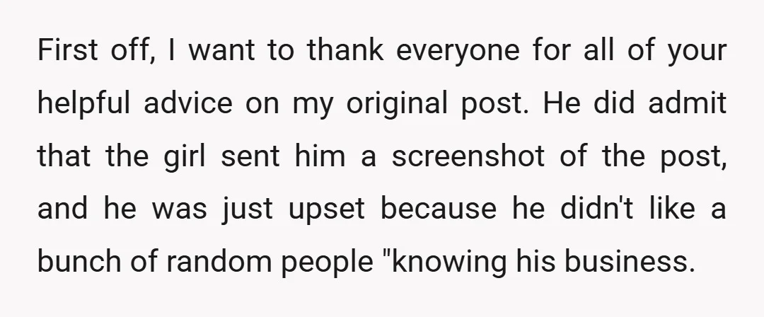 First off, I want to thank everyone for all of your helpful advice on my original post. He did admit that the girl sent him a screenshot of the post,...
