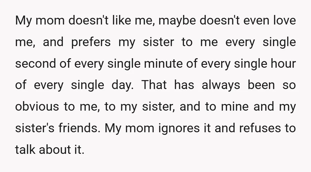 My mom doesn't like me, maybe doesn't even love me, and prefers my sister to me every single second of every single minute of every single hour of every single...