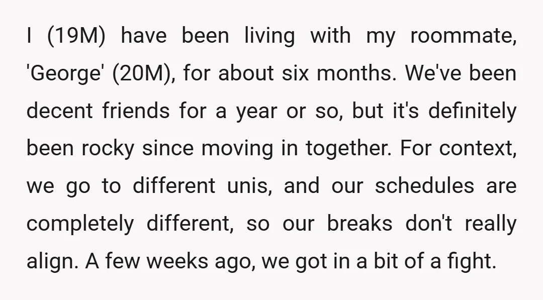 I (19M) have been living with my roommate, 'George' (20M), for about six months. We've been decent friends for a year or so, but it's definitely been rocky since moving...