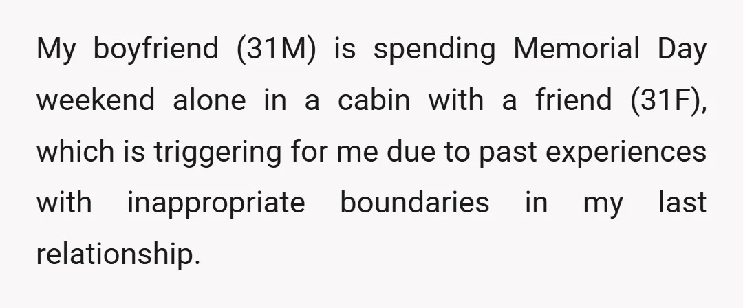 My boyfriend (31M) is spending Memorial Day weekend alone in a cabin with a friend (31F), which is triggering for me due to past experiences with inappropriate boundaries in my...