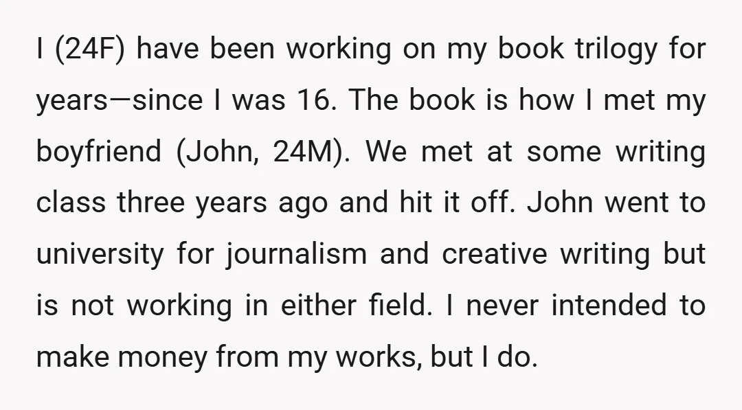 I (24F) have been working on my book trilogy for years—since I was 16. The book is how I met my boyfriend (John, 24M). We met at some writing class...