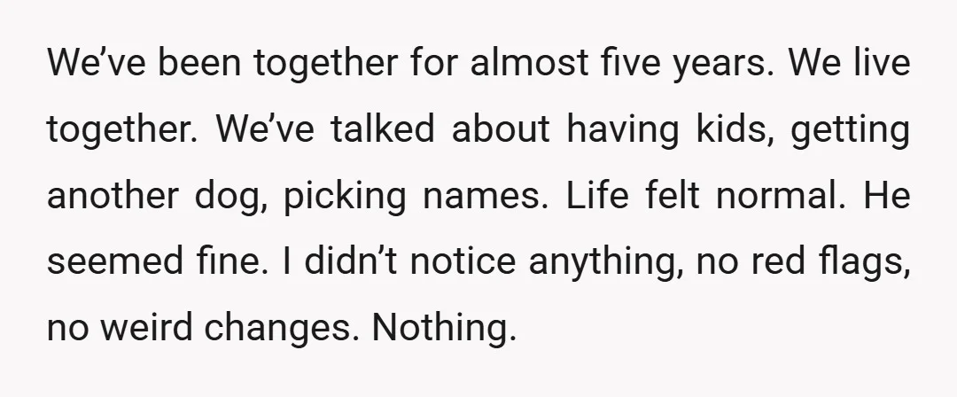 We’ve been together for almost five years. We live together. We’ve talked about having kids, getting another dog, picking names. Life felt normal. He seemed fine. I didn’t notice anything,...