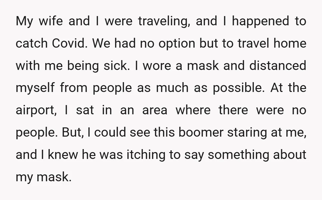 My wife and I were traveling, and I happened to catch Covid. We had no option but to travel home with me being sick. I wore a mask and distanced...