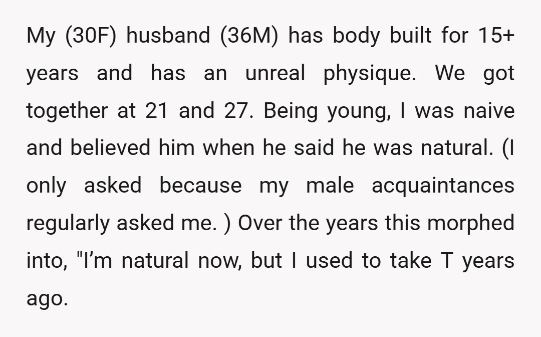 My (30F) husband (36M) has body built for 15+ years and has an unreal physique. We got together at 21 and 27. Being young, I was naive and believed him...