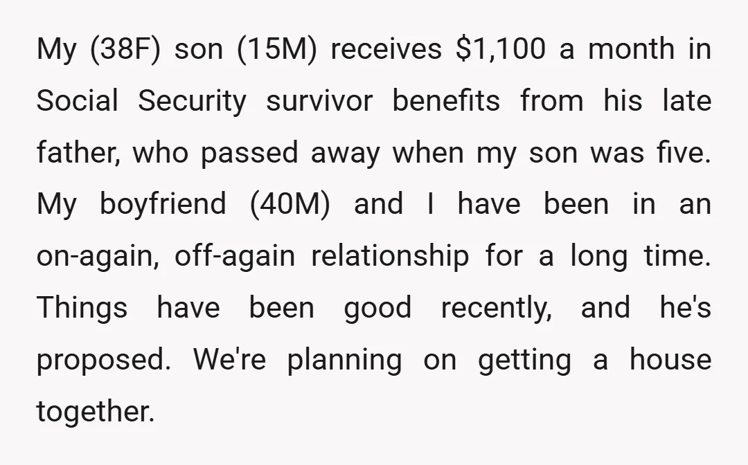 My (38F) son (15M) receives $1,100 a month in Social Security survivor benefits from his late father, who passed away when my son was five. My boyfriend (40M) and I...