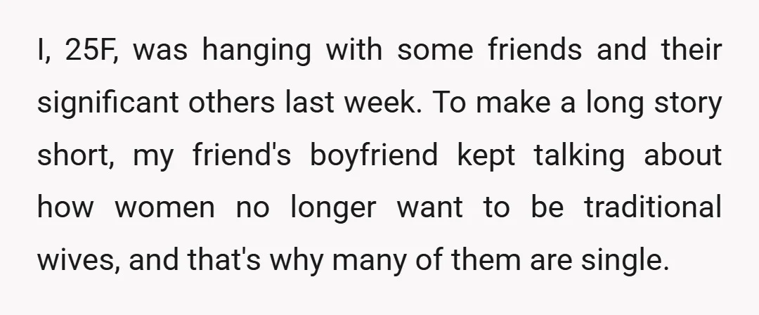 I, 25F, was hanging with some friends and their significant others last week. To make a long story short, my friend's boyfriend kept talking about how women no longer want...