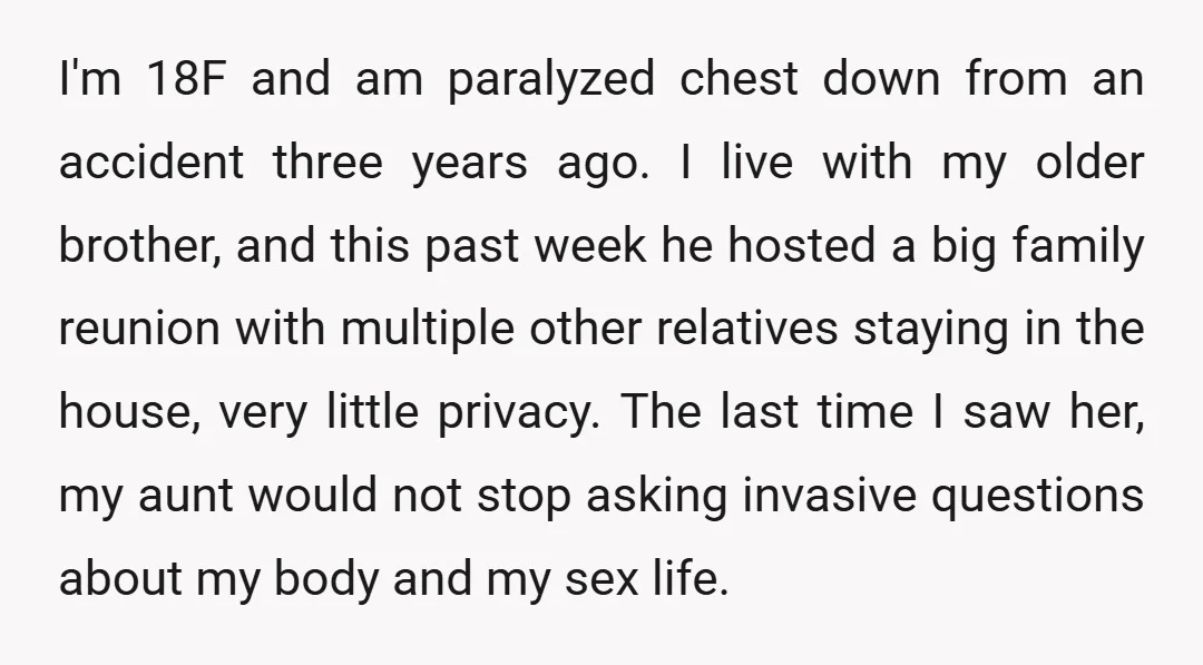I'm 18F and am paralyzed chest down from an accident three years ago. I live with my older brother, and this past week he hosted a big family reunion with...