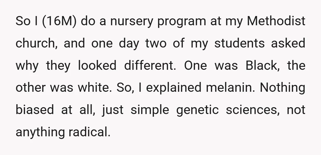 So I (16M) do a nursery program at my Methodist church, and one day two of my students asked why they looked different. One was Black, the other was white....