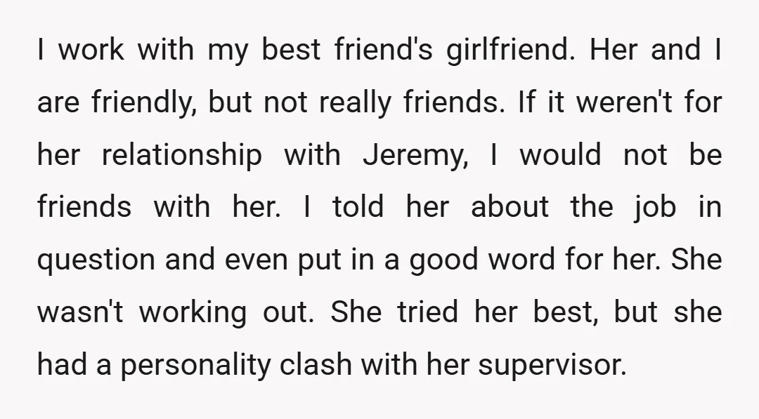 I work with my best friend's girlfriend. Her and I are friendly, but not really friends. If it weren't for her relationship with Jeremy, I would not be friends with...