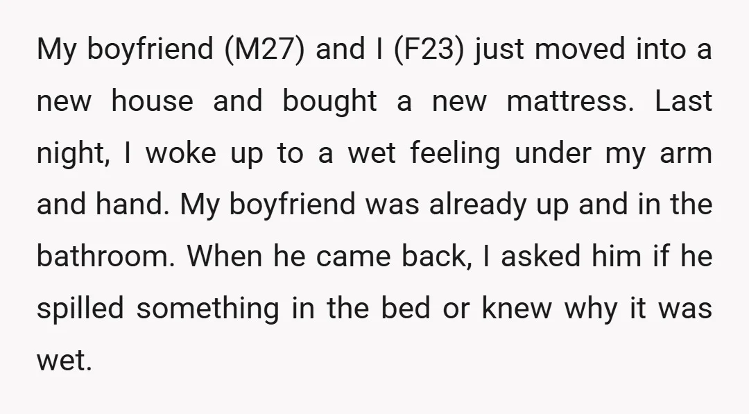 My boyfriend (M27) and I (F23) just moved into a new house and bought a new mattress. Last night, I woke up to a wet feeling under my arm and...