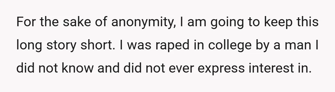 For the sake of anonymity, I am going to keep this long story short. I was raped in college by a man I did not know and did not ever...