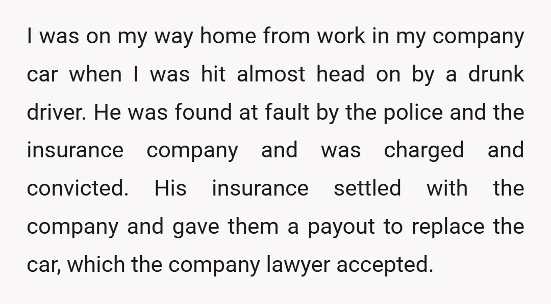 I was on my way home from work in my company car when I was hit almost head on by a drunk driver. He was found at fault by the...