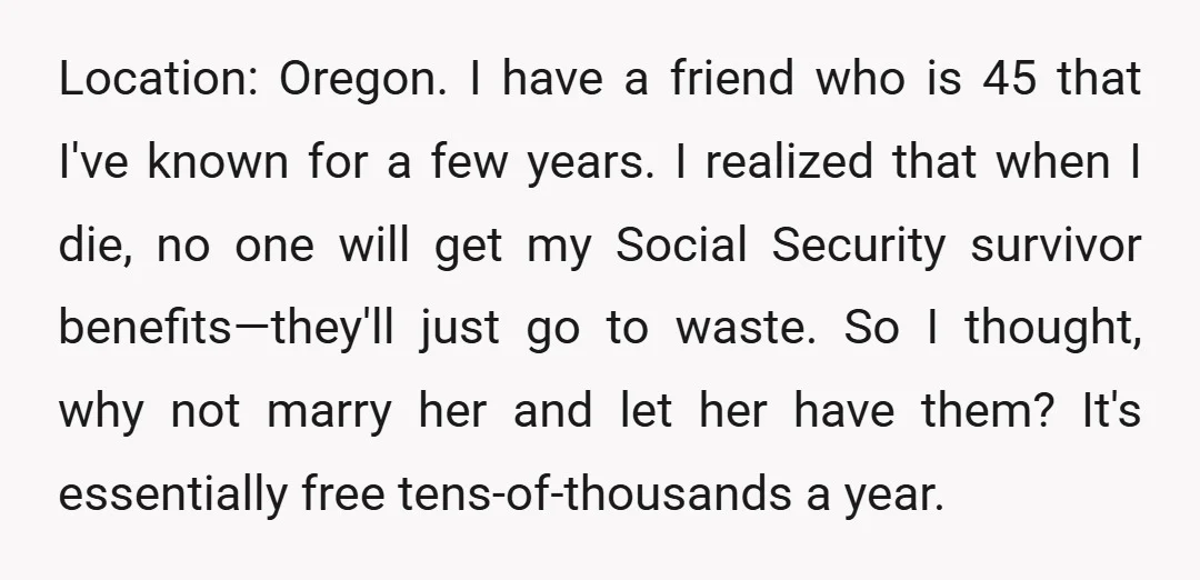 Location: Oregon. I have a friend who is 45 that I've known for a few years. I realized that when I die, no one will get my Social Security survivor...