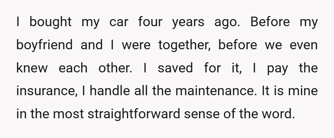 I bought my car four years ago. Before my boyfriend and I were together, before we even knew each other. I saved for it, I pay the insurance, I handle...