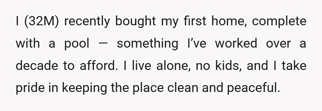 I (32M) recently bought my first home, complete with a pool — something I’ve worked over a decade to afford. I live alone, no kids, and I take pride in...
