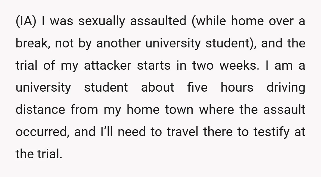 (IA) I was sexually assaulted (while home over a break, not by another university student), and the trial of my attacker starts in two weeks. I am a university student...