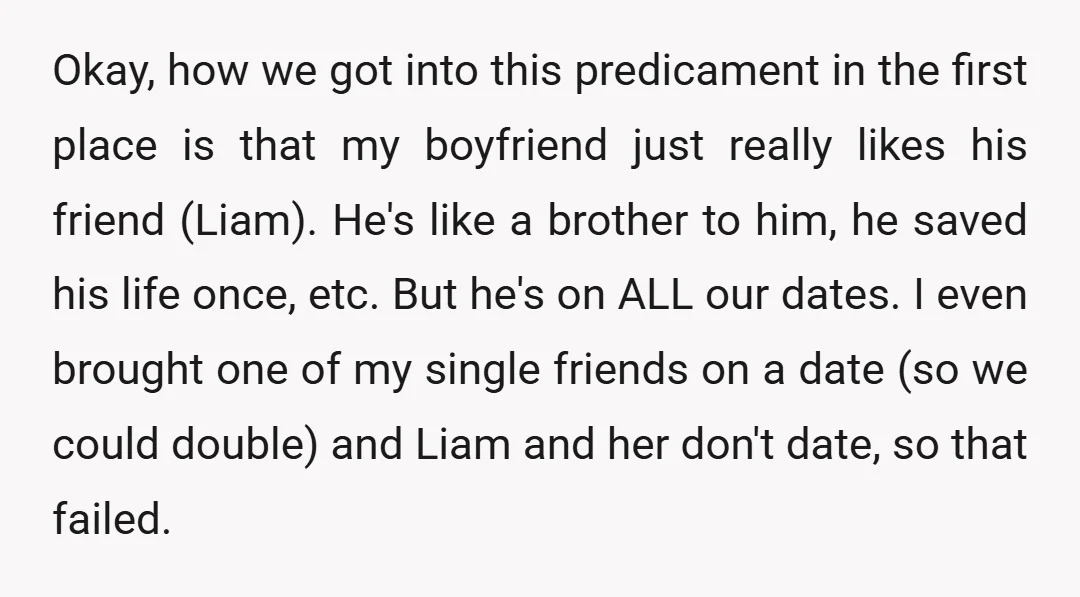 Okay, how we got into this predicament in the first place is that my boyfriend just really likes his friend (Liam). He's like a brother to him, he saved his...