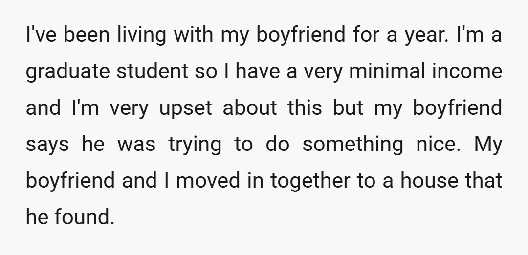 I've been living with my boyfriend for a year. I'm a graduate student so I have a very minimal income and I'm very upset about this but my boyfriend says...