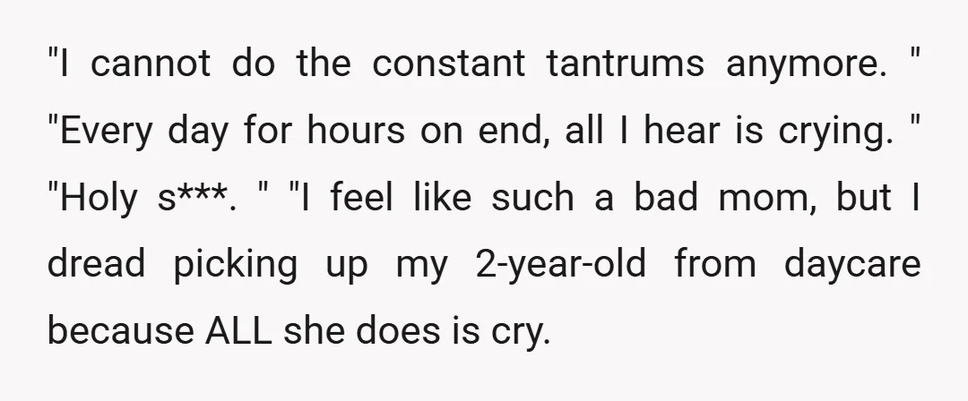 "I cannot do the constant tantrums anymore. " "Every day for hours on end, all I hear is crying. " "Holy s***. " "I feel like such a bad mom,...