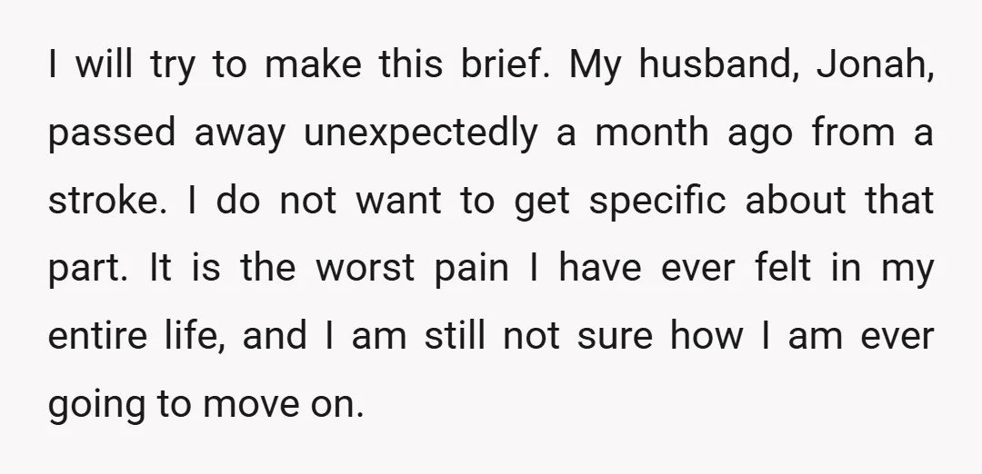 I will try to make this brief. My husband, Jonah, passed away unexpectedly a month ago from a stroke. I do not want to get specific about that part. It...