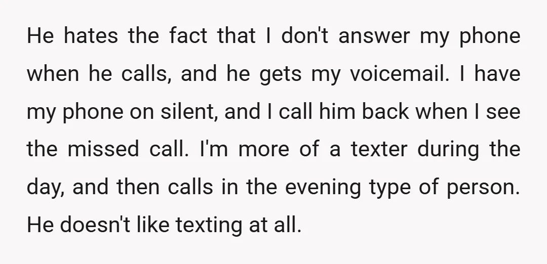 He hates the fact that I don't answer my phone when he calls, and he gets my voicemail. I have my phone on silent, and I call him back when...