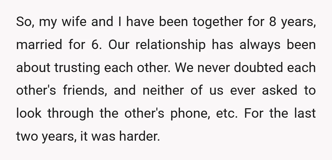 So, my wife and I have been together for 8 years, married for 6. Our relationship has always been about trusting each other. We never doubted each other's friends, and...