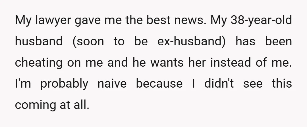 My lawyer gave me the best news. My 38-year-old husband (soon to be ex-husband) has been cheating on me and he wants her instead of me. I'm probably naive because...