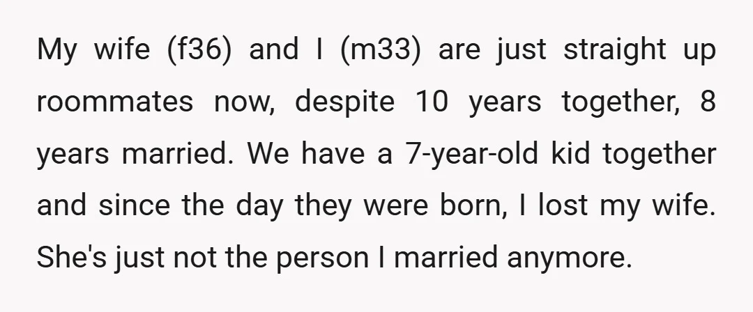 My wife (f36) and I (m33) are just straight up roommates now, despite 10 years together, 8 years married. We have a 7-year-old kid together and since the day they...