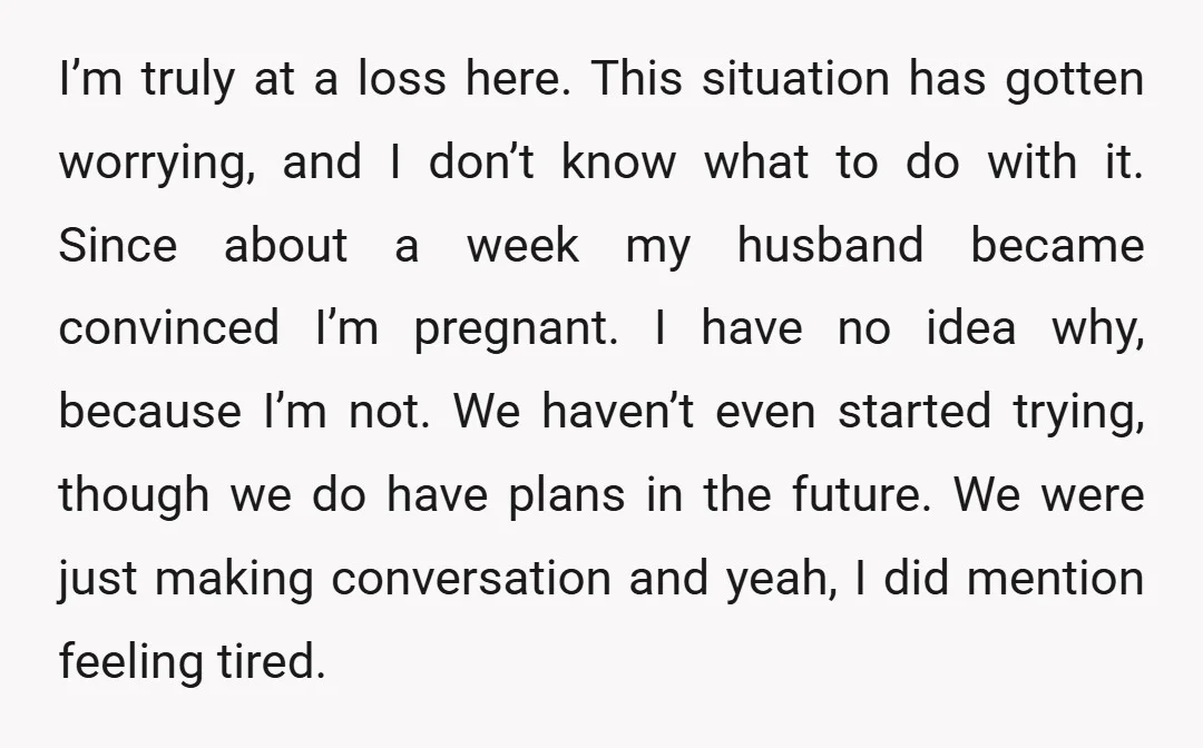 I’m truly at a loss here. This situation has gotten worrying, and I don’t know what to do with it. Since about a week my husband became convinced I’m pregnant....