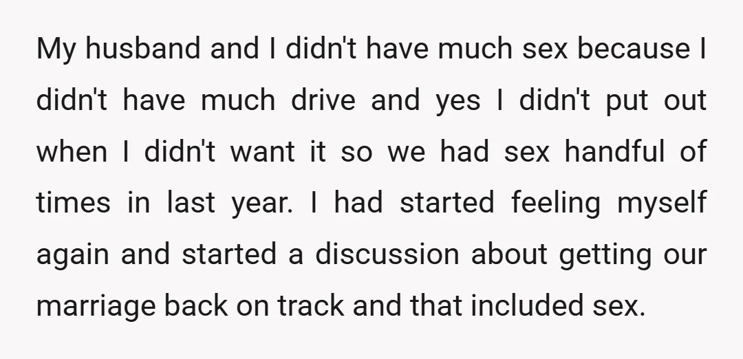 My husband and I didn't have much sex because I didn't have much drive and yes I didn't put out when I didn't want it so we had sex handful...