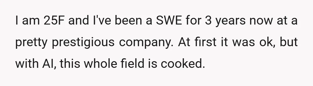 I am 25F and I've been a SWE for 3 years now at a pretty prestigious company. At first it was ok, but with AI, this whole field is cooked.