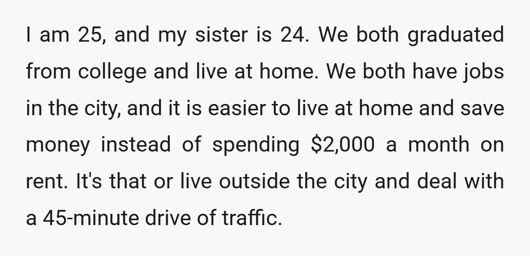 I am 25, and my sister is 24. We both graduated from college and live at home. We both have jobs in the city, and it is easier to live...