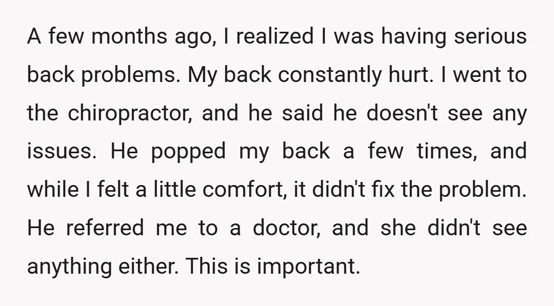 A few months ago, I realized I was having serious back problems. My back constantly hurt. I went to the chiropractor, and he said he doesn't see any issues. He...